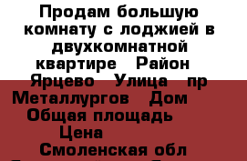 Продам большую комнату с лоджией в двухкомнатной квартире › Район ­ Ярцево › Улица ­ пр.Металлургов › Дом ­ 16 › Общая площадь ­ 16 › Цена ­ 400 000 - Смоленская обл., Ярцевский р-н, Ярцево г. Недвижимость » Квартиры продажа   